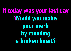 If today was your last day
Would you make

your mark
by mending
a broken heart?