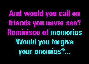 And would you call on

friends you never see?

Reminisce of memories
Would you forgive
your enemies?...