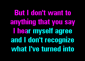But I don't want to
anything that you say
I hear myself agree
and I don't recognize
what I've turned into