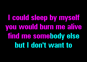 I could sleep by myself
you would burn me alive
find me somebody else
but I don't want to