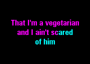 That I'm a vegetarian

and I ain't scared
of him