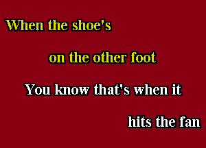 When the shoe's

on the other foot

You know that's when it

hits the fan