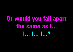 Or would you fall apart

the same as l...
l... l... l...?