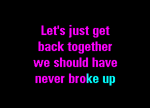 Let's just get
back together

we should have
never broke up