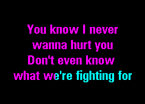 You know I never
wanna hurt you

Don't even know
what we're fighting for