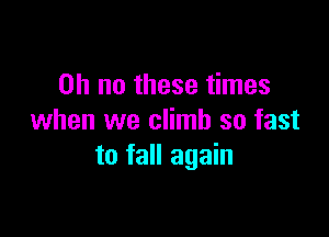Oh no these times

when we climb so fast
to fall again