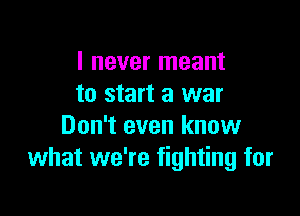 I never meant
to start a war

Don't even know
what we're fighting for