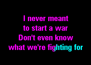 I never meant
to start a war

Don't even know
what we're fighting for