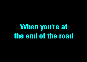 When you're at

the end of the road