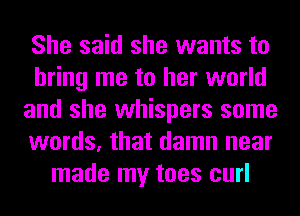 She said she wants to
bring me to her world
and she whispers some
words, that damn near
made my toes curl