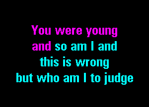 You were young
and so am I and

this is wrong
but who am I to judge