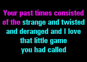 Your past times consisted
of the strange and twisted
and deranged and I love
that little game
you had called