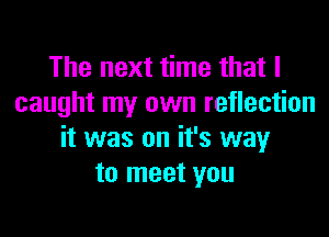 The next time that I
caught my own reflection

it was on it's way
to meet you