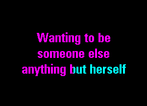 Wanting to be

someone else
anything but herself