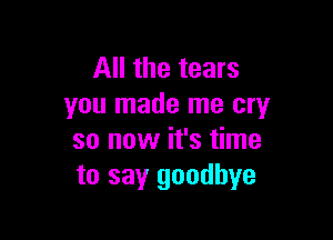 All the tears
you made me cry

so now it's time
to say goodbye