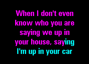 When I don't even
know who you are

saying we up in
your house, saying
I'm up in your car