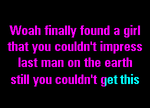 Woah finally found a girl
that you couldn't impress
last man on the earth

still you couldn't get this