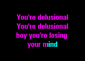 You're delusional
You're delusional

boy you're losing
your mind