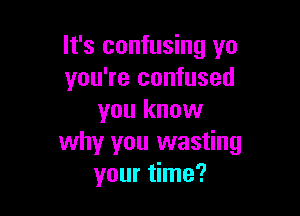 It's confusing yo
you're confused

you know
why you wasting
your time?