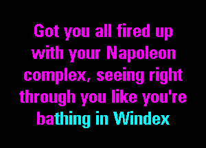 Got you all fired up
with your Napoleon
complex, seeing right
through you like you're
bathing in Windex