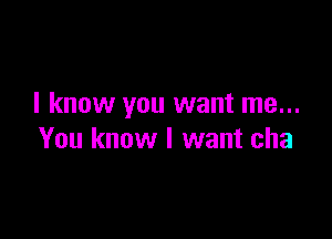 I know you want me...

You know I want cha