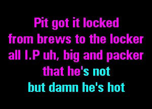 Pit got it locked
from brews to the locker
all I.P uh, big and packer

that he's not
but damn he's hot