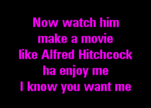 Now watch him
make a movie

like Alfred Hitchcock
ha enjoy me
I know you want me