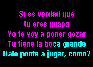 Si es verdad que
tu eres guapa
Yo te voy a poner gozar
Tu tiene la hoca grande
Dale ponte a iugar, como?