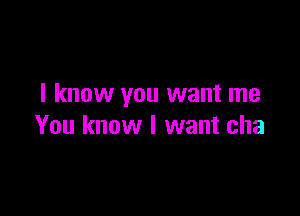 I know you want me

You know I want cha