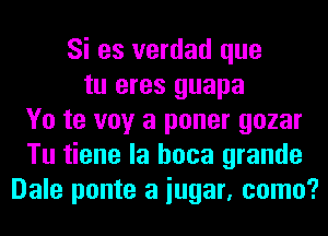 Si es verdad que
tu eres guapa
Yo te voy a poner gozar
Tu tiene la hoca grande
Dale ponte a iugar, como?