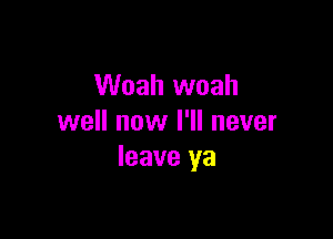 Woah woah

well now I'll never
leave ya
