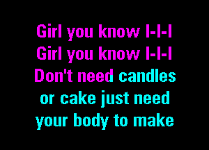 Girl you know l-l-l
Girl you know l-I-l

Don't need candles
or cake iust need
your body to make
