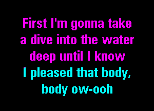 First I'm gonna take
a dive into the water
deep until I know
I pleased that body.
body ow-ooh