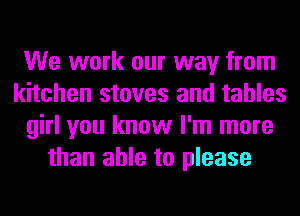 We work our way from
kitchen stoves and tables
girl you know I'm more
than able to please