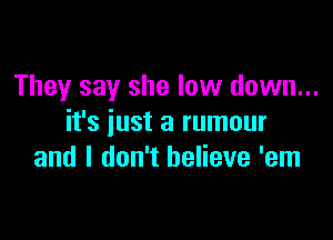 They say she low down...

it's just a rumour
and I don't believe 'em