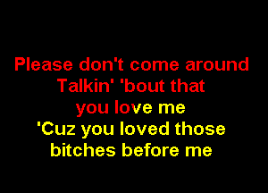 Please don't come around
Talkin' 'bout that

you love me
'Cuz you loved those
bitches before me