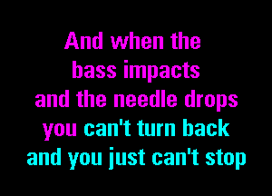 And when the
bass impacts
and the needle drops
you can't turn back
and you iust can't stop