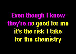Even though I know
they're no good for me

it's the risk I take
for the chemistry
