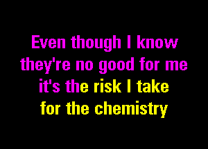Even though I know
they're no good for me

it's the risk I take
for the chemistry