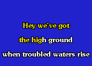Hey we've got

the high ground

when troubled waters rise