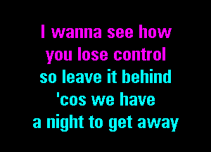 I wanna see how
you lose control

so leave it behind
'cos we have
a night to get away