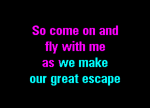 So come on and
fly with me

as we make
our great escape