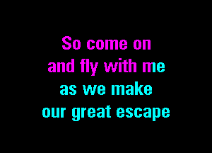 So come on
and fly with me

as we make
our great escape