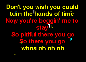 Don't you wish you coUld
tu'fn theghands of timo
Now you'.I'e'begginl me to

stay'l L
So pitiful there you go
550 there you go 9
whoa oh oh. oh.