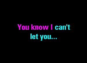 You know I can't

let you...