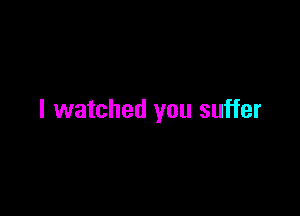I watched you suffer