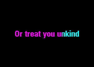 0r treat you unkind