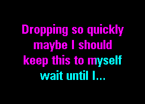 Dropping so quickly
maybe I should

keep this to myself
wait until I...