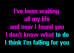 I've been waiting
all my life
and now I found you
I don't know what to do
I think I'm falling for you