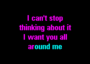 I can't stop
thinking about it

I want you all
around me